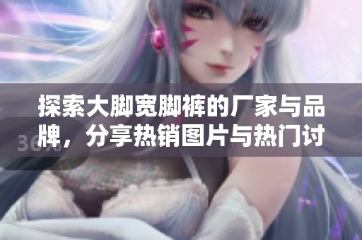 探索大脚宽脚裤的厂家与品牌，分享热销图片与热门讨论