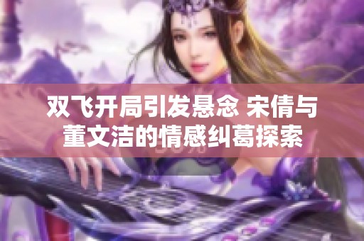 双飞开局引发悬念 宋倩与董文洁的情感纠葛探索