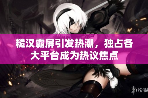 糙汉霸屏引发热潮，独占各大平台成为热议焦点