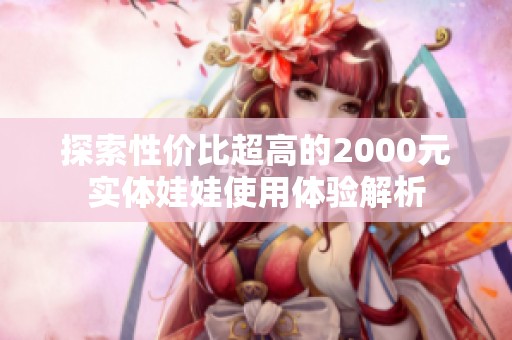 探索性价比超高的2000元实体娃娃使用体验解析