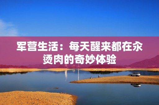 军营生活：每天醒来都在汆烫肉的奇妙体验