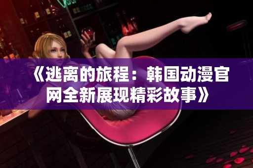 《逃离的旅程：韩国动漫官网全新展现精彩故事》