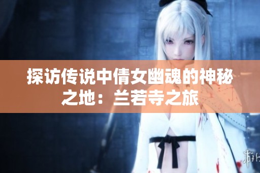 探访传说中倩女幽魂的神秘之地：兰若寺之旅