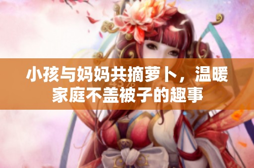 小孩与妈妈共摘萝卜，温暖家庭不盖被子的趣事
