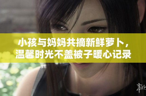 小孩与妈妈共摘新鲜萝卜，温馨时光不盖被子暖心记录