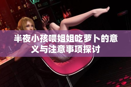 半夜小孩喂姐姐吃萝卜的意义与注意事项探讨