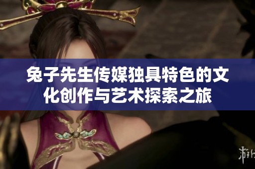 兔子先生传媒独具特色的文化创作与艺术探索之旅