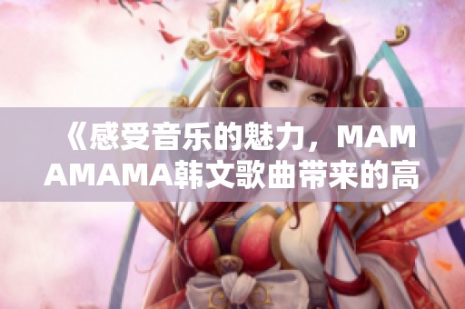 《感受音乐的魅力，MAMAMAMA韩文歌曲带来的高潮体验》
