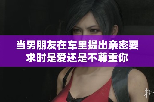 当男朋友在车里提出亲密要求时是爱还是不尊重你