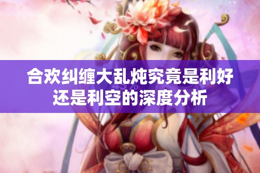 合欢纠缠大乱炖究竟是利好还是利空的深度分析
