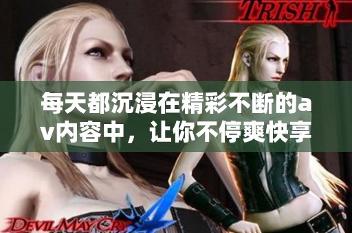 每天都沉浸在精彩不断的av内容中，让你不停爽快享受