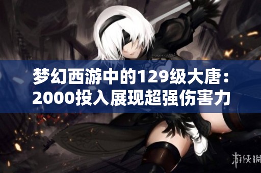 梦幻西游中的129级大唐：2000投入展现超强伤害力，重新定义大唐角色价值!