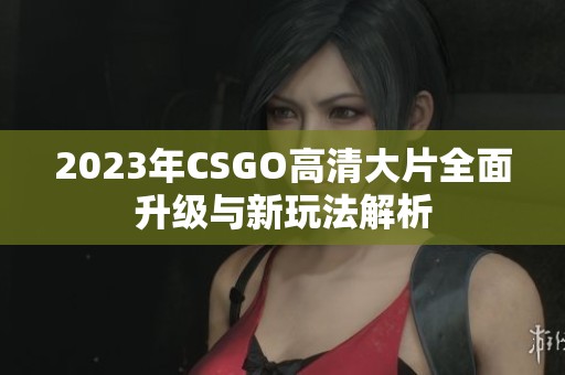 2023年CSGO高清大片全面升级与新玩法解析