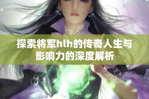 探索将军hlh的传奇人生与影响力的深度解析