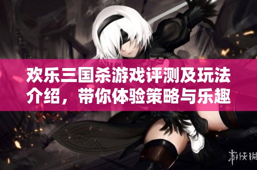 欢乐三国杀游戏评测及玩法介绍，带你体验策略与乐趣并存的棋牌之旅