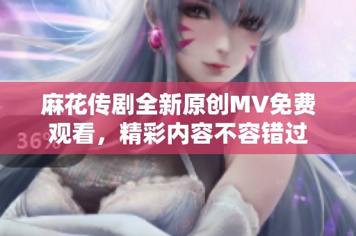 麻花传剧全新原创MV免费观看，精彩内容不容错过
