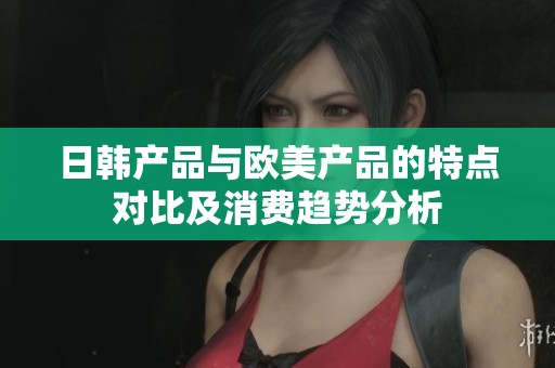 日韩产品与欧美产品的特点对比及消费趋势分析