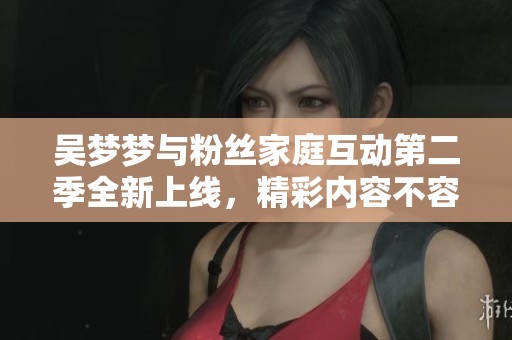 吴梦梦与粉丝家庭互动第二季全新上线，精彩内容不容错过