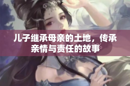 儿子继承母亲的土地，传承亲情与责任的故事