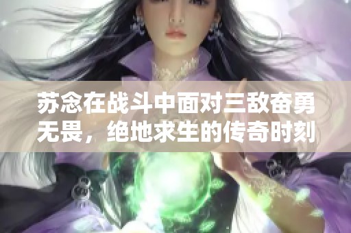 苏念在战斗中面对三敌奋勇无畏，绝地求生的传奇时刻