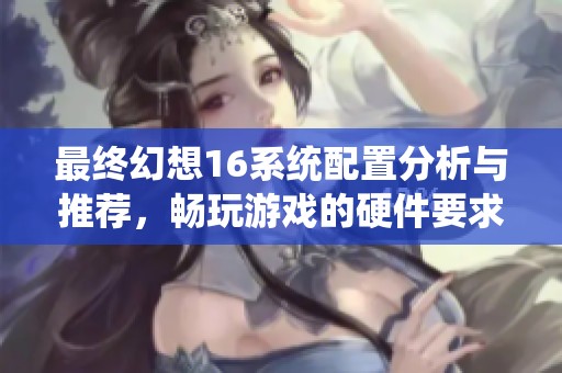 最终幻想16系统配置分析与推荐，畅玩游戏的硬件要求揭秘