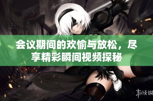 会议期间的欢愉与放松，尽享精彩瞬间视频探秘