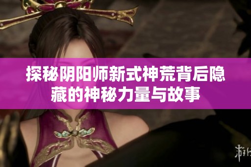 探秘阴阳师新式神荒背后隐藏的神秘力量与故事