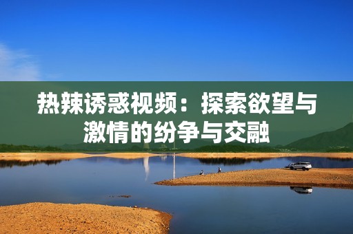 热辣诱惑视频：探索欲望与激情的纷争与交融