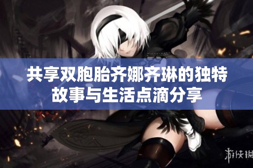 共享双胞胎齐娜齐琳的独特故事与生活点滴分享