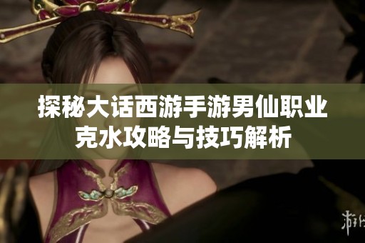 探秘大话西游手游男仙职业克水攻略与技巧解析
