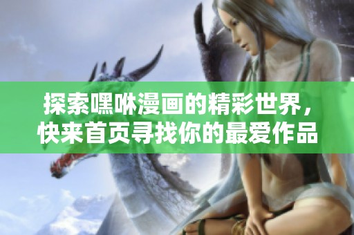 探索嘿咻漫画的精彩世界，快来首页寻找你的最爱作品