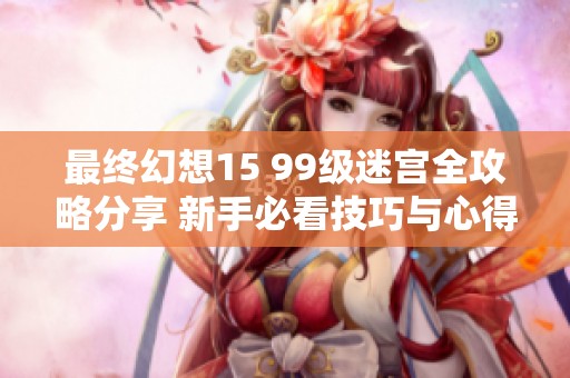 最终幻想15 99级迷宫全攻略分享 新手必看技巧与心得