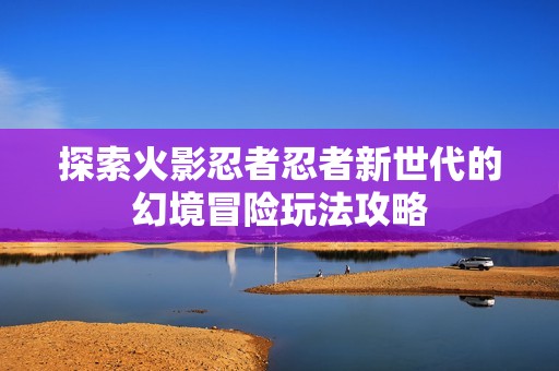 探索火影忍者忍者新世代的幻境冒险玩法攻略