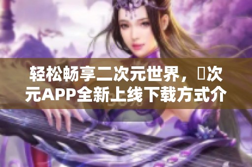 轻松畅享二次元世界，囧次元APP全新上线下载方式介绍