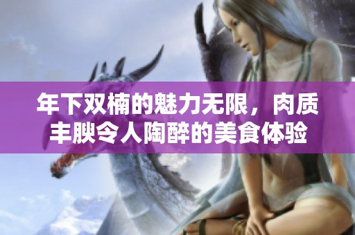 年下双楠的魅力无限，肉质丰腴令人陶醉的美食体验