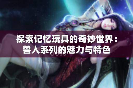 探索记忆玩具的奇妙世界：兽人系列的魅力与特色