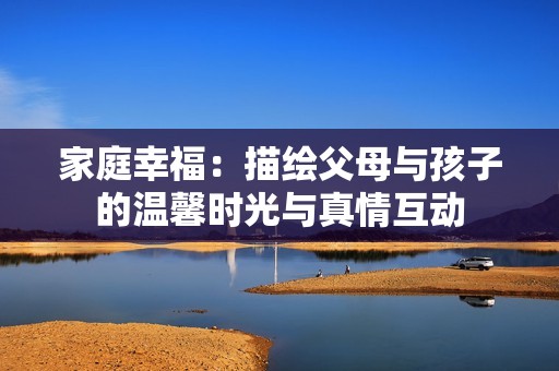 家庭幸福：描绘父母与孩子的温馨时光与真情互动