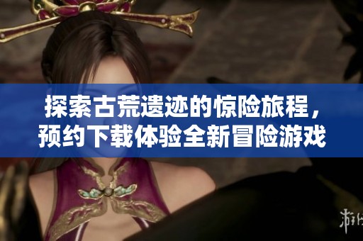 探索古荒遗迹的惊险旅程，预约下载体验全新冒险游戏