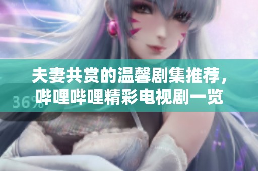 夫妻共赏的温馨剧集推荐，哔哩哔哩精彩电视剧一览