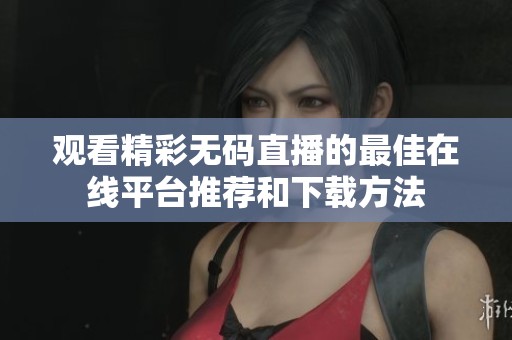 观看精彩无码直播的最佳在线平台推荐和下载方法