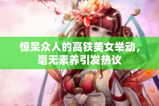 惊呆众人的高铁美女举动，毫无素养引发热议