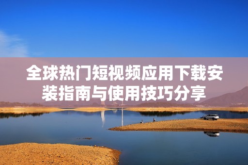 全球热门短视频应用下载安装指南与使用技巧分享