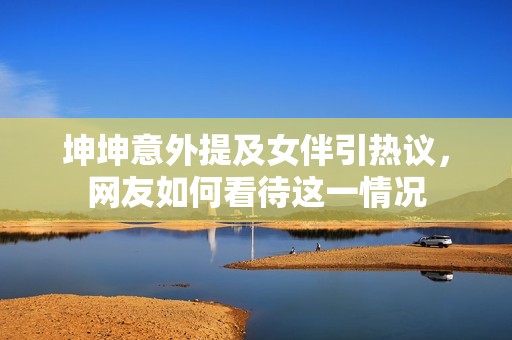 坤坤意外提及女伴引热议，网友如何看待这一情况
