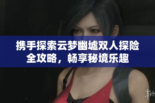 携手探索云梦幽墟双人探险全攻略，畅享秘境乐趣