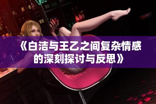 《白洁与王乙之间复杂情感的深刻探讨与反思》