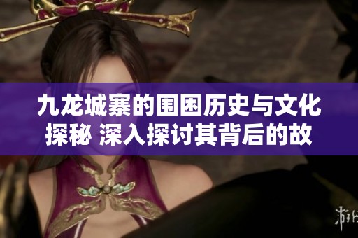 九龙城寨的围困历史与文化探秘 深入探讨其背后的故事