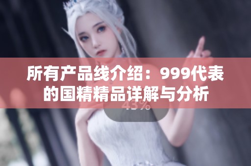 所有产品线介绍：999代表的国精精品详解与分析