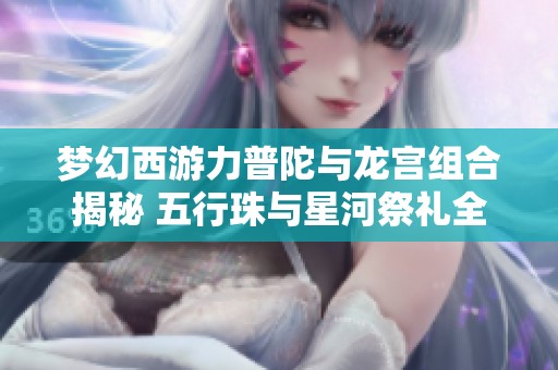 梦幻西游力普陀与龙宫组合揭秘 五行珠与星河祭礼全解析