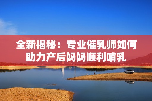 全新揭秘：专业催乳师如何助力产后妈妈顺利哺乳