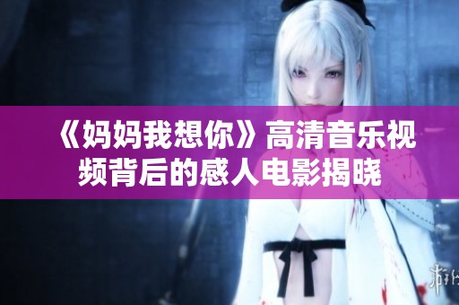 《妈妈我想你》高清音乐视频背后的感人电影揭晓